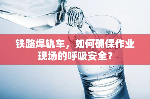 铁路焊轨车，如何确保作业现场的呼吸安全？