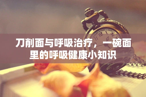 刀削面与呼吸治疗，一碗面里的呼吸健康小知识