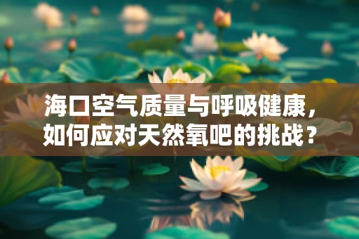 海口空气质量与呼吸健康，如何应对天然氧吧的挑战？