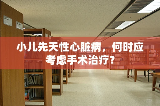 小儿先天性心脏病，何时应考虑手术治疗？