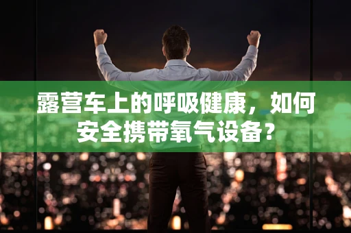 露营车上的呼吸健康，如何安全携带氧气设备？