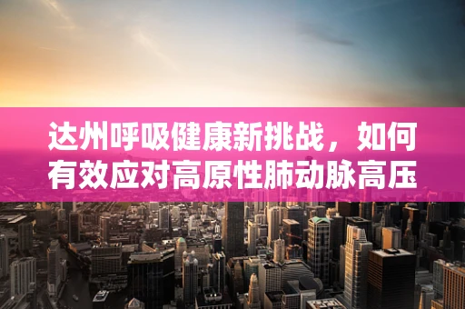 达州呼吸健康新挑战，如何有效应对高原性肺动脉高压？