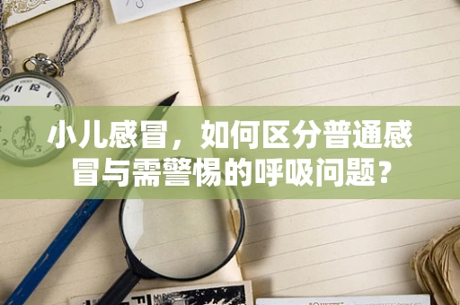 小儿感冒，如何区分普通感冒与需警惕的呼吸问题？