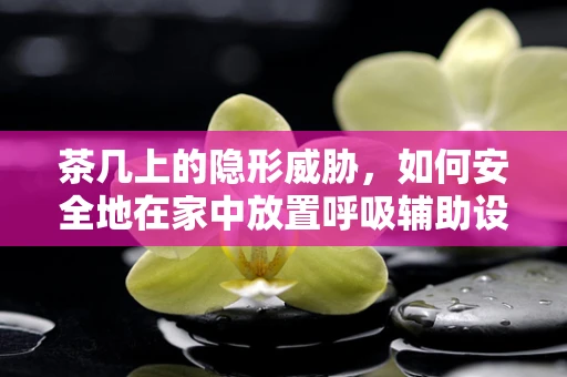 茶几上的隐形威胁，如何安全地在家中放置呼吸辅助设备？