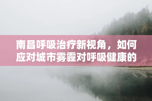 南昌呼吸治疗新视角，如何应对城市雾霾对呼吸健康的影响？