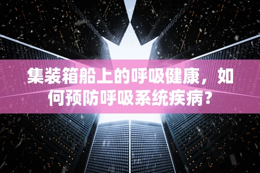 集装箱船上的呼吸健康，如何预防呼吸系统疾病？