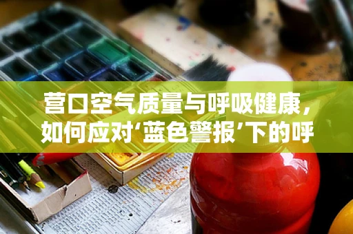 营口空气质量与呼吸健康，如何应对‘蓝色警报’下的呼吸挑战？