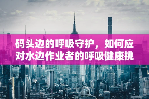 码头边的呼吸守护，如何应对水边作业者的呼吸健康挑战？