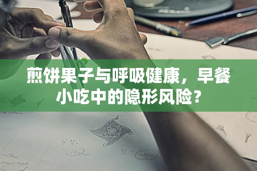 煎饼果子与呼吸健康，早餐小吃中的隐形风险？