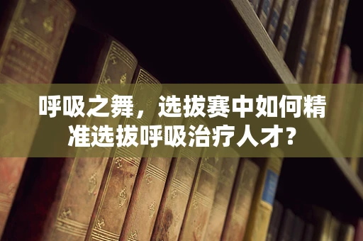 呼吸之舞，选拔赛中如何精准选拔呼吸治疗人才？