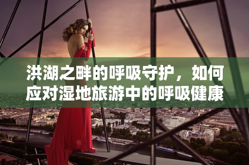 洪湖之畔的呼吸守护，如何应对湿地旅游中的呼吸健康挑战？