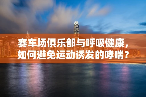 赛车场俱乐部与呼吸健康，如何避免运动诱发的哮喘？