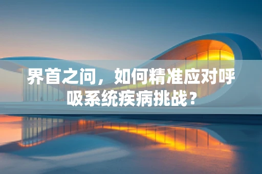 界首之问，如何精准应对呼吸系统疾病挑战？