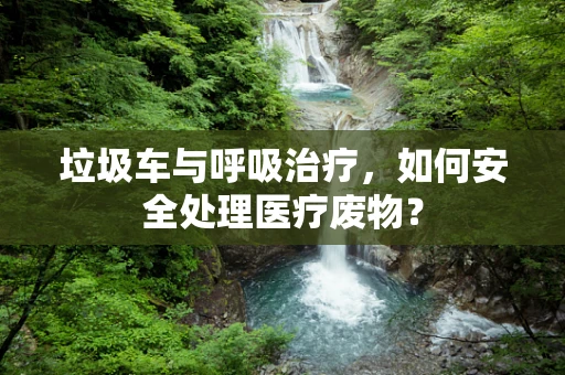 垃圾车与呼吸治疗，如何安全处理医疗废物？
