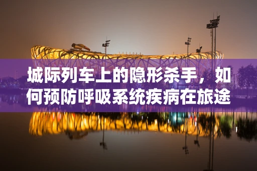 城际列车上的隐形杀手，如何预防呼吸系统疾病在旅途中的突发？