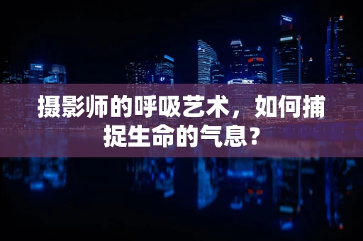 摄影师的呼吸艺术，如何捕捉生命的气息？