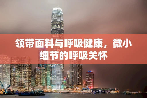领带面料与呼吸健康，微小细节的呼吸关怀