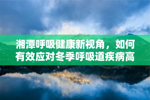 湘潭呼吸健康新视角，如何有效应对冬季呼吸道疾病高发期？