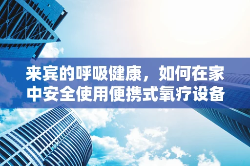 来宾的呼吸健康，如何在家中安全使用便携式氧疗设备？