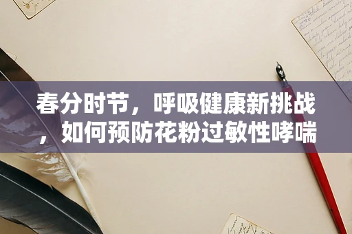 春分时节，呼吸健康新挑战，如何预防花粉过敏性哮喘？