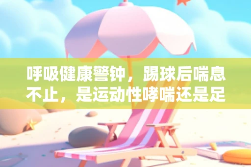 呼吸健康警钟，踢球后喘息不止，是运动性哮喘还是足球热情的副作用？