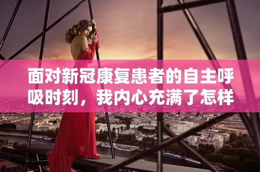 面对新冠康复患者的自主呼吸时刻，我内心充满了怎样的欣慰？
