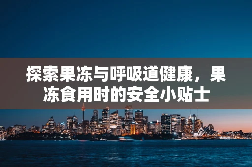 探索果冻与呼吸道健康，果冻食用时的安全小贴士