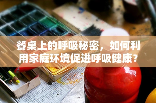 餐桌上的呼吸秘密，如何利用家庭环境促进呼吸健康？