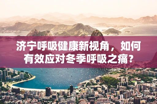 济宁呼吸健康新视角，如何有效应对冬季呼吸之痛？