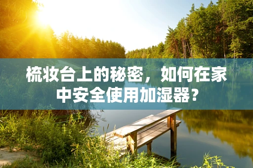 梳妆台上的秘密，如何在家中安全使用加湿器？