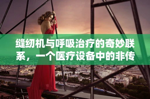 缝纫机与呼吸治疗的奇妙联系，一个医疗设备中的非传统元素？