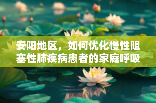 安阳地区，如何优化慢性阻塞性肺疾病患者的家庭呼吸治疗？