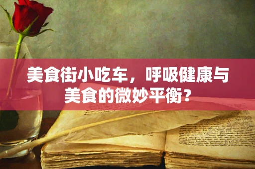 美食街小吃车，呼吸健康与美食的微妙平衡？