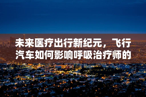 未来医疗出行新纪元，飞行汽车如何影响呼吸治疗师的日常？