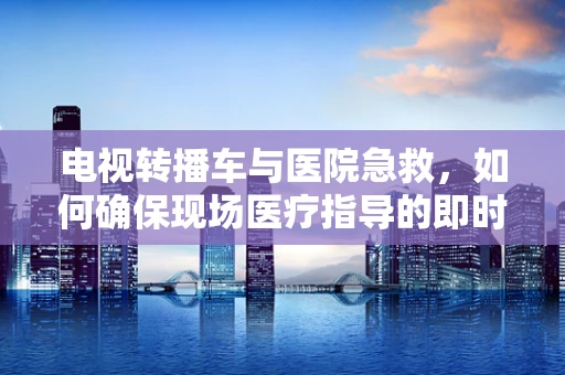 电视转播车与医院急救，如何确保现场医疗指导的即时通讯？