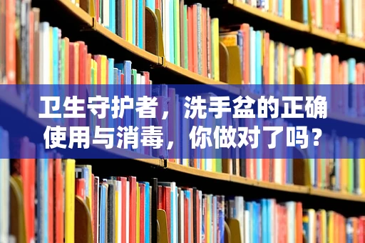 卫生守护者，洗手盆的正确使用与消毒，你做对了吗？