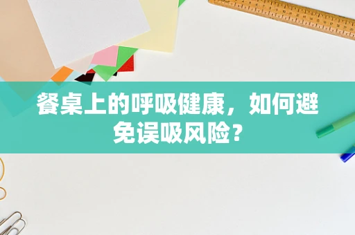 餐桌上的呼吸健康，如何避免误吸风险？