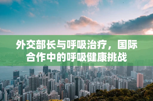 外交部长与呼吸治疗，国际合作中的呼吸健康挑战