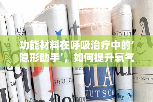 功能材料在呼吸治疗中的‘隐形助手’，如何提升氧气面罩的舒适度与效率？