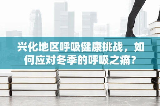 兴化地区呼吸健康挑战，如何应对冬季的呼吸之痛？