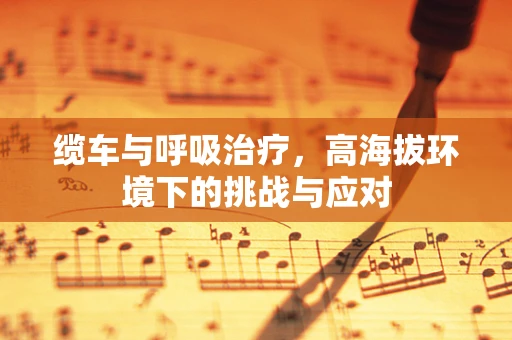 缆车与呼吸治疗，高海拔环境下的挑战与应对