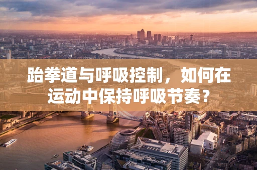 跆拳道与呼吸控制，如何在运动中保持呼吸节奏？
