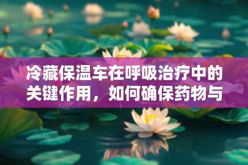 冷藏保温车在呼吸治疗中的关键作用，如何确保药物与治疗用品的稳定供应？