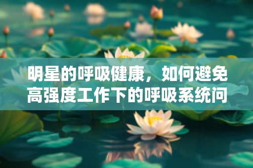 明星的呼吸健康，如何避免高强度工作下的呼吸系统问题？