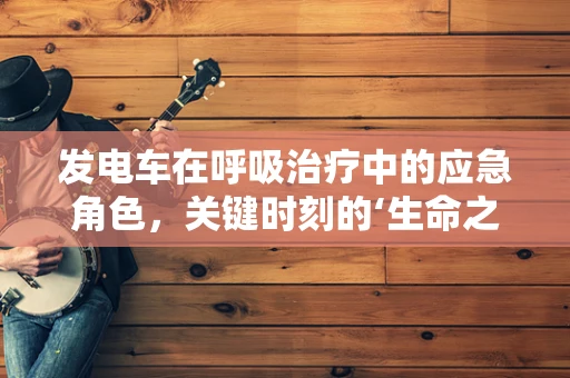 发电车在呼吸治疗中的应急角色，关键时刻的‘生命之电’