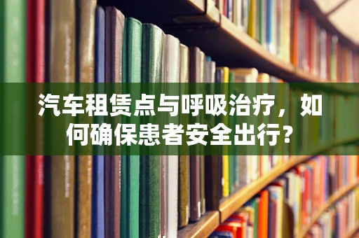 汽车租赁点与呼吸治疗，如何确保患者安全出行？