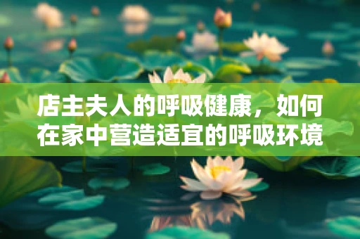 店主夫人的呼吸健康，如何在家中营造适宜的呼吸环境？