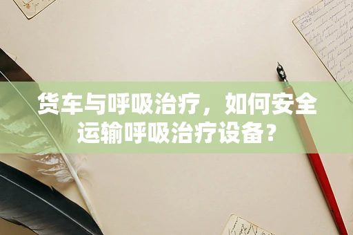 货车与呼吸治疗，如何安全运输呼吸治疗设备？