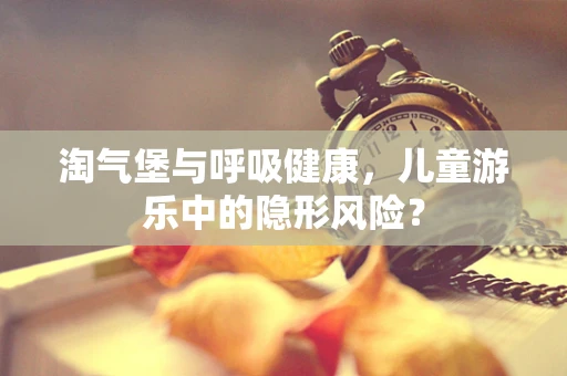 淘气堡与呼吸健康，儿童游乐中的隐形风险？