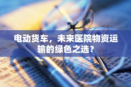 电动货车，未来医院物资运输的绿色之选？